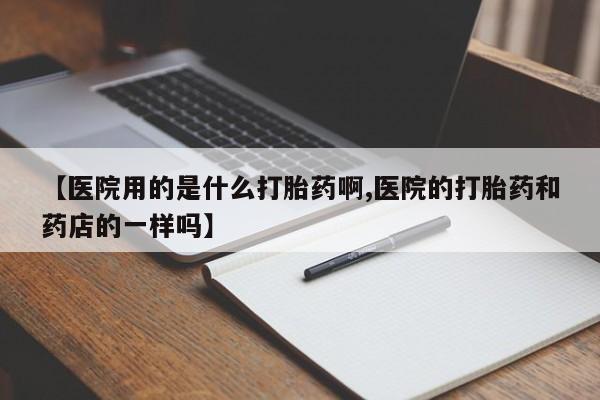 药流药联系方式【医院用的是什么打胎药啊,医院的打胎药和药店的一样吗】