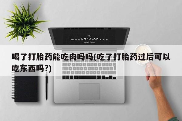 药流药联系方式喝了打胎药能吃肉吗吗(吃了打胎药过后可以吃东西吗?)