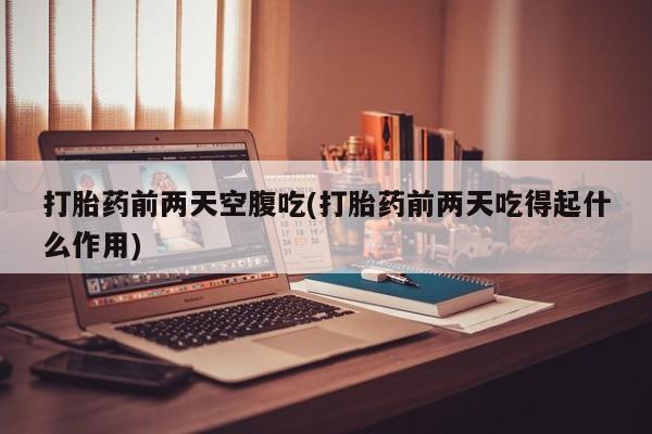 药流药联系方式打胎药前两天空腹吃(打胎药前两天吃得起什么作用)