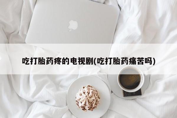 药流药联系方式吃打胎药疼的电视剧(吃打胎药痛苦吗)