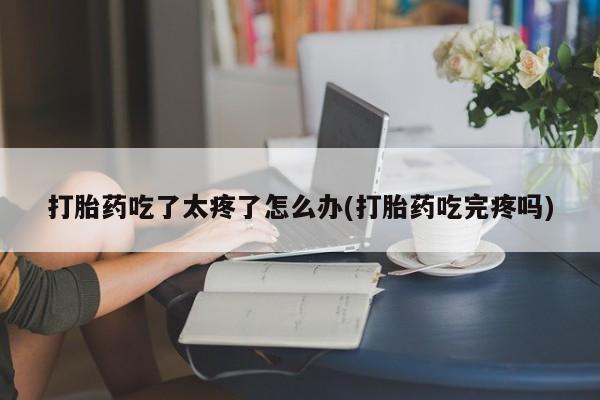 药流药联系方式打胎药吃了太疼了怎么办(打胎药吃完疼吗)