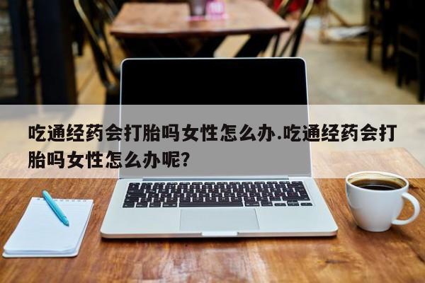 药流药联系方式吃通经药会打胎吗女性怎么办.吃通经药会打胎吗女性怎么办呢？