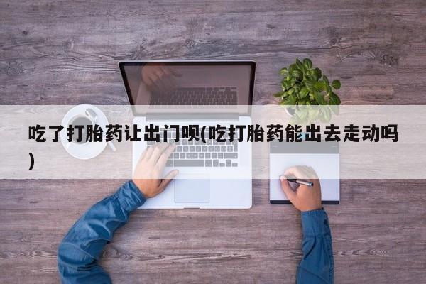 药流药联系方式吃了打胎药让出门呗(吃打胎药能出去走动吗)