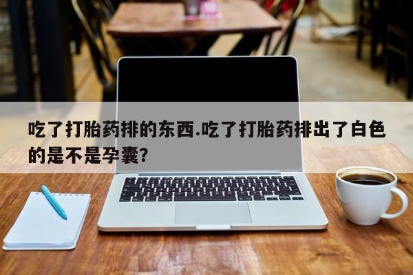 药流药联系方式吃了打胎药排的东西.吃了打胎药排出了白色的是不是孕囊？