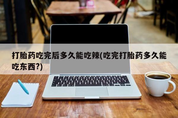 药流药联系方式打胎药吃完后多久能吃辣(吃完打胎药多久能吃东西?)