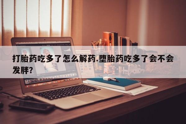 药流药联系方式打胎药吃多了怎么解药.堕胎药吃多了会不会发胖？