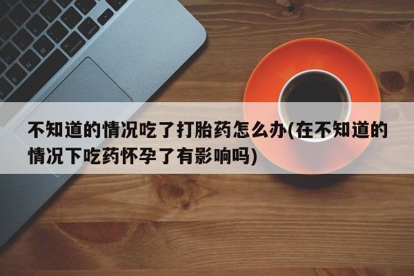 药流药联系方式不知道的情况吃了打胎药怎么办(在不知道的情况下吃药怀孕了有影响吗)