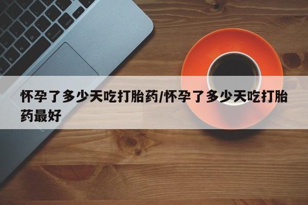 药流药联系方式怀孕了多少天吃打胎药/怀孕了多少天吃打胎药最好