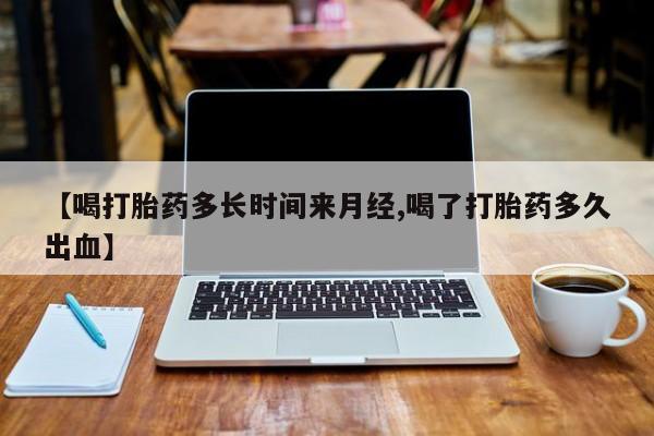 药流药联系方式【喝打胎药多长时间来月经,喝了打胎药多久出血】