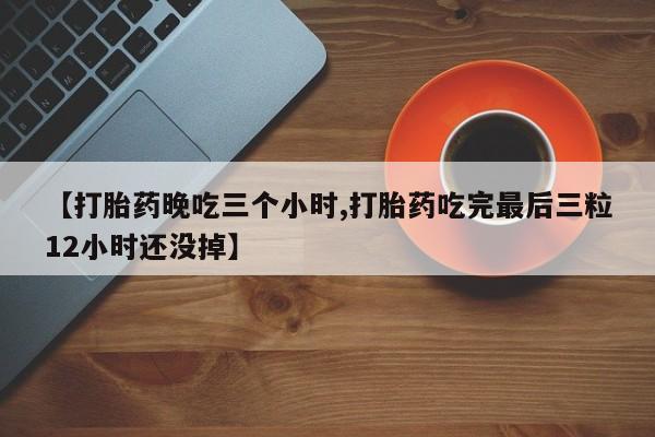 药流药联系方式【打胎药晚吃三个小时,打胎药吃完最后三粒12小时还没掉】