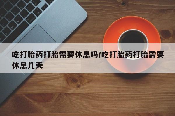 药流药联系方式吃打胎药打胎需要休息吗/吃打胎药打胎需要休息几天
