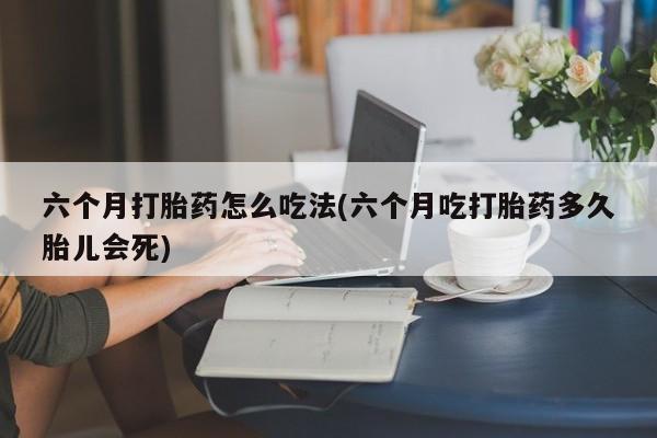 药流药联系方式六个月打胎药怎么吃法(六个月吃打胎药多久胎儿会死)