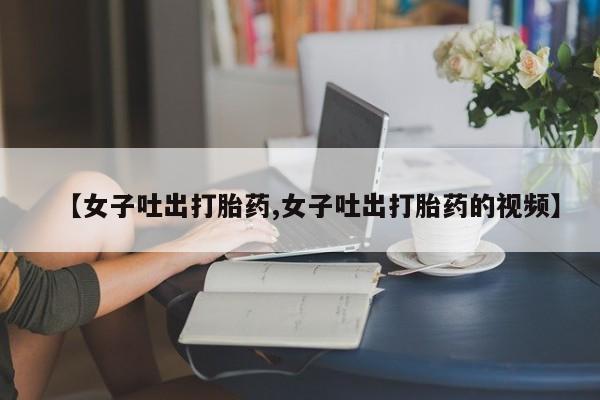 药流药联系方式【女子吐出打胎药,女子吐出打胎药的视频】