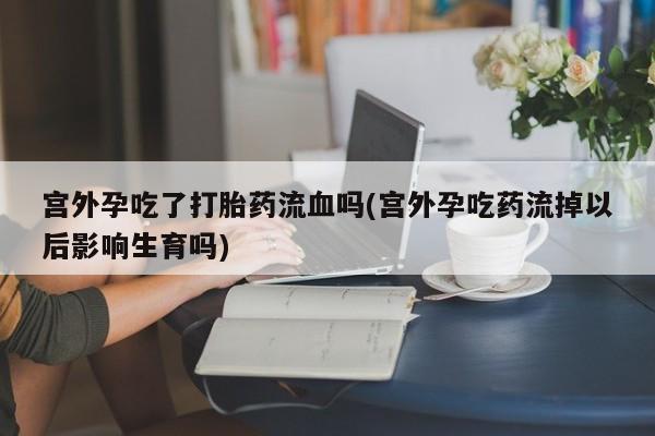 药流药联系方式宫外孕吃了打胎药流血吗(宫外孕吃药流掉以后影响生育吗)