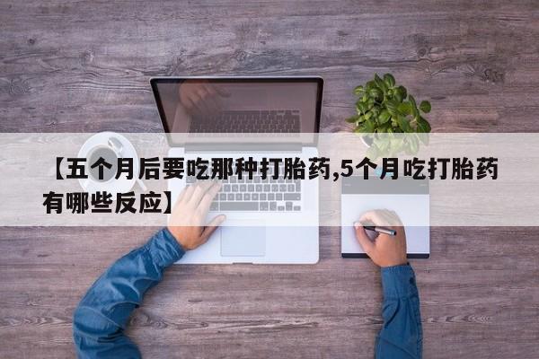 药流药联系方式【五个月后要吃那种打胎药,5个月吃打胎药有哪些反应】