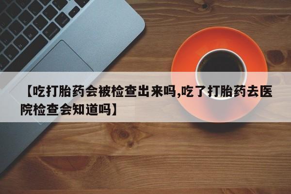 药流药联系方式【吃打胎药会被检查出来吗,吃了打胎药去医院检查会知道吗】