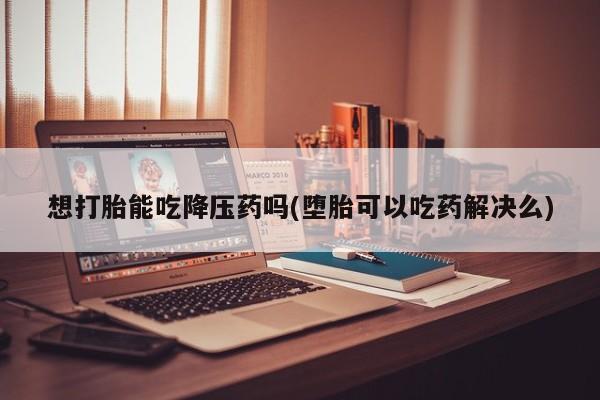 药流药联系方式想打胎能吃降压药吗(堕胎可以吃药解决么)