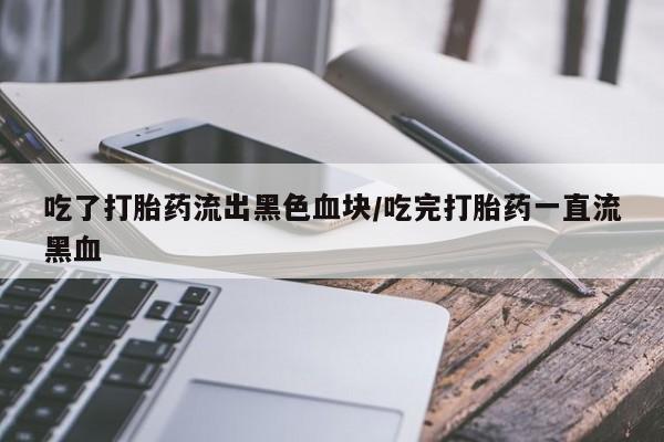 药流药联系方式吃了打胎药流出黑色血块/吃完打胎药一直流黑血