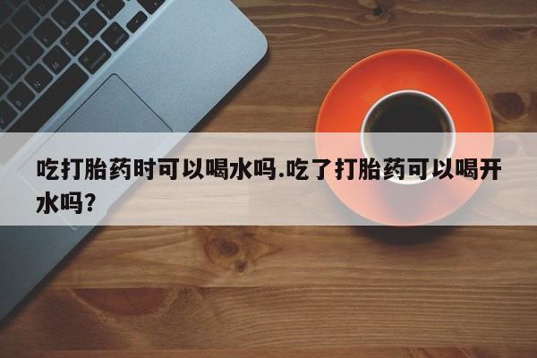 药流药联系方式吃打胎药时可以喝水吗.吃了打胎药可以喝开水吗？