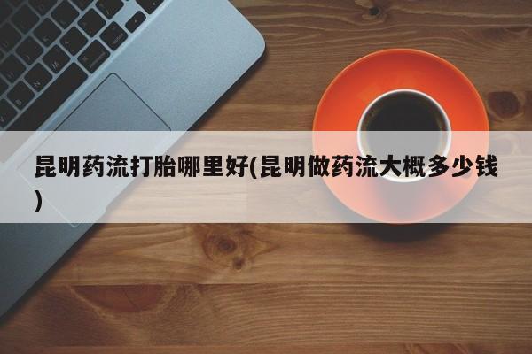 药流药联系方式昆明药流打胎哪里好(昆明做药流大概多少钱)
