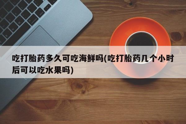 药流药联系方式吃打胎药多久可吃海鲜吗(吃打胎药几个小时后可以吃水果吗)