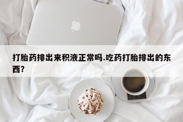 药流药联系方式打胎药排出来积液正常吗.吃药打胎排出的东西？