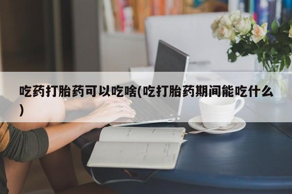 药流药联系方式吃药打胎药可以吃啥(吃打胎药期间能吃什么)