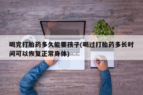 药流药联系方式喝完打胎药多久能要孩子(喝过打胎药多长时间可以恢复正常身体)