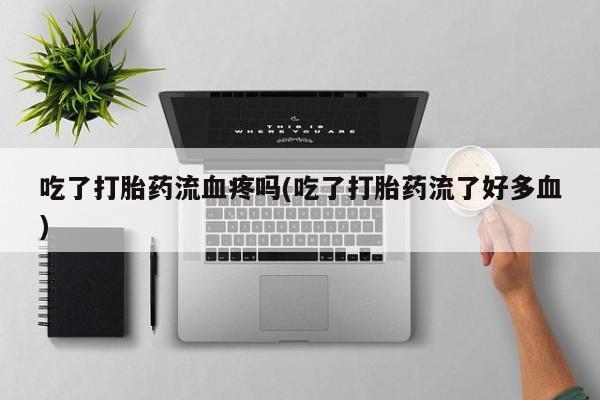 药流药联系方式吃了打胎药流血疼吗(吃了打胎药流了好多血)