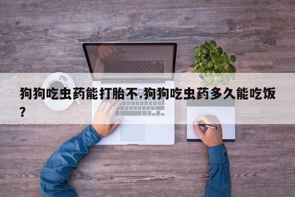 药流药联系方式狗狗吃虫药能打胎不.狗狗吃虫药多久能吃饭？