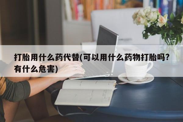 药流药联系方式打胎用什么药代替(可以用什么药物打胎吗?有什么危害)