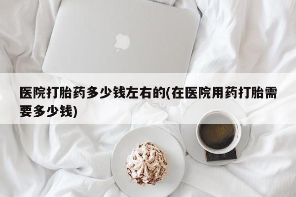 药流药联系方式医院打胎药多少钱左右的(在医院用药打胎需要多少钱)