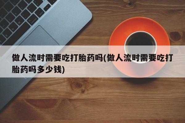 药流药联系方式做人流时需要吃打胎药吗(做人流时需要吃打胎药吗多少钱)