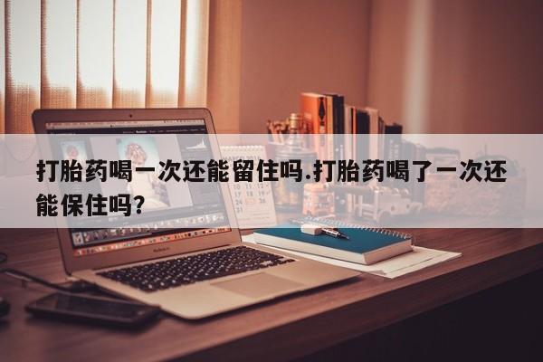 药流药联系方式打胎药喝一次还能留住吗.打胎药喝了一次还能保住吗？