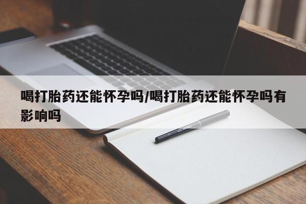 药流药联系方式喝打胎药还能怀孕吗/喝打胎药还能怀孕吗有影响吗