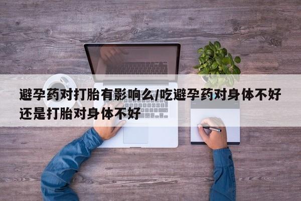 药流药联系方式避孕药对打胎有影响么/吃避孕药对身体不好还是打胎对身体不好