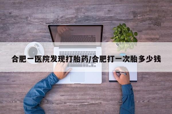 药流药联系方式合肥一医院发现打胎药/合肥打一次胎多少钱