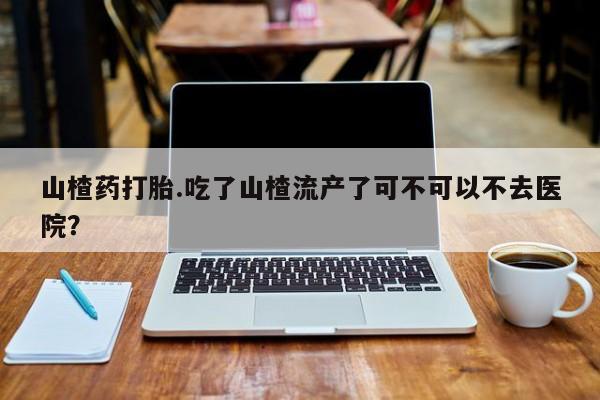 药流药联系方式山楂药打胎.吃了山楂流产了可不可以不去医院？