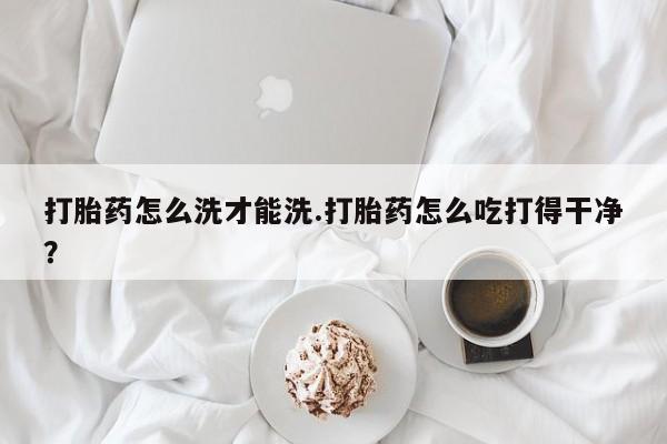药流药联系方式打胎药怎么洗才能洗.打胎药怎么吃打得干净？