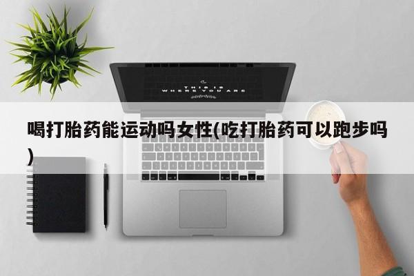 药流药联系方式喝打胎药能运动吗女性(吃打胎药可以跑步吗)