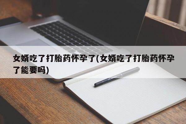 药流药联系方式女婿吃了打胎药怀孕了(女婿吃了打胎药怀孕了能要吗)