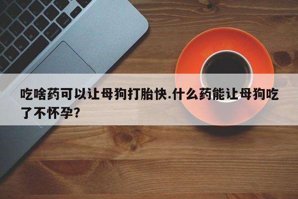 药流药联系方式吃啥药可以让母狗打胎快.什么药能让母狗吃了不怀孕？