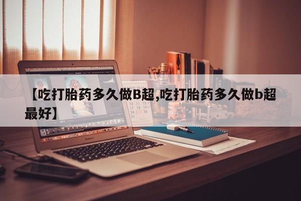 药流药联系方式【吃打胎药多久做B超,吃打胎药多久做b超最好】
