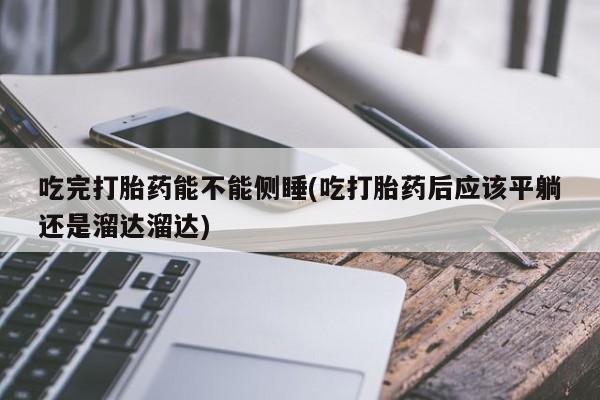 药流药联系方式吃完打胎药能不能侧睡(吃打胎药后应该平躺还是溜达溜达)
