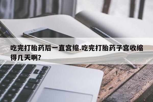 药流药联系方式吃完打胎药后一直宫缩.吃完打胎药子宫收缩得几天啊？