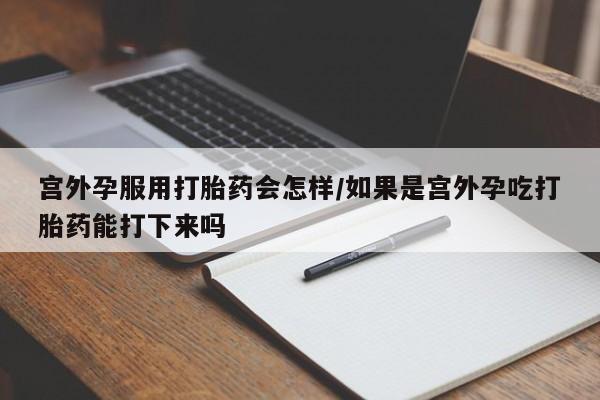 药流药联系方式宫外孕服用打胎药会怎样/如果是宫外孕吃打胎药能打下来吗